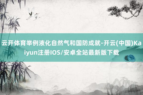 云开体育举例液化自然气和国防成就-开云(中国)Kaiyun注册IOS/安卓全站最新版下载
