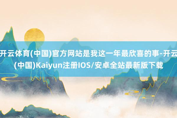 开云体育(中国)官方网站是我这一年最欣喜的事-开云(中国)Kaiyun注册IOS/安卓全站最新版下载