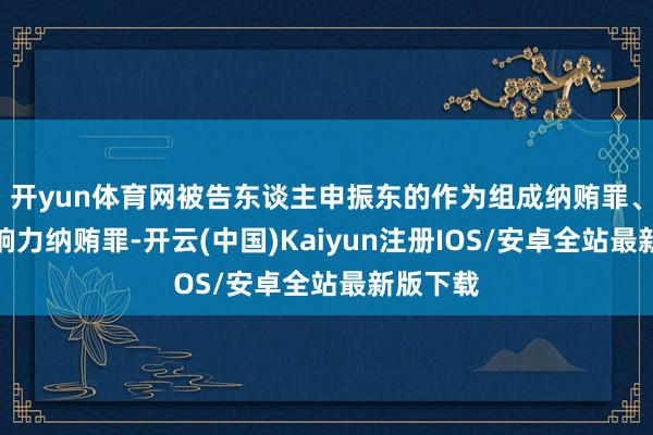 开yun体育网被告东谈主申振东的作为组成纳贿罪、诈欺影响力纳贿罪-开云(中国)Kaiyun注册IOS/安卓全站最新版下载