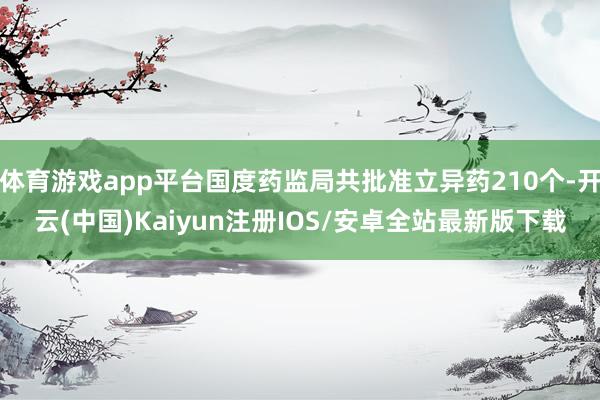 体育游戏app平台国度药监局共批准立异药210个-开云(中国)Kaiyun注册IOS/安卓全站最新版下载
