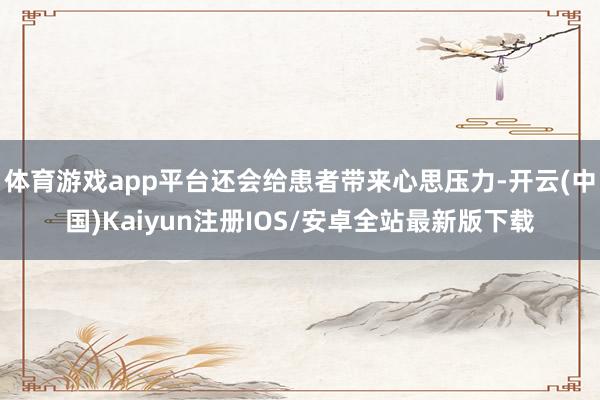 体育游戏app平台还会给患者带来心思压力-开云(中国)Kaiyun注册IOS/安卓全站最新版下载