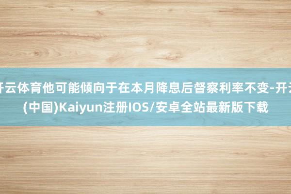 开云体育他可能倾向于在本月降息后督察利率不变-开云(中国)Kaiyun注册IOS/安卓全站最新版下载 开云体育他可能倾向于在本月降息后督察利率不变-开云(中国)Kaiyun注册IOS/安卓全站最新版下载
