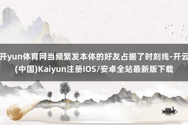 开yun体育网当频繁发本体的好友占据了时刻线-开云(中国)Kaiyun注册IOS/安卓全站最新版下载 开yun体育网当频繁发本体的好友占据了时刻线-开云(中国)Kaiyun注册IOS/安卓全站最新版下载
