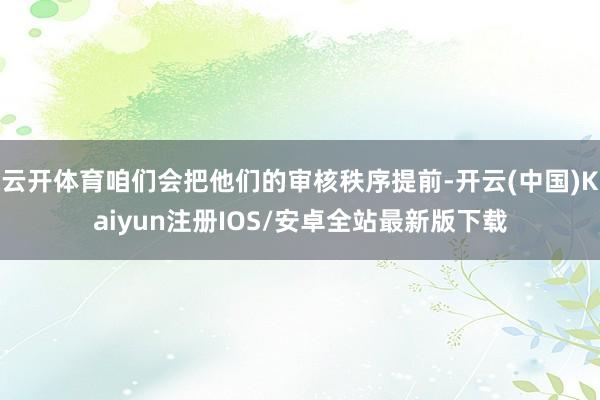 云开体育咱们会把他们的审核秩序提前-开云(中国)Kaiyun注册IOS/安卓全站最新版下载