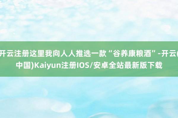 开云注册这里我向人人推选一款“谷养康粮酒”-开云(中国)Kaiyun注册IOS/安卓全站最新版下载