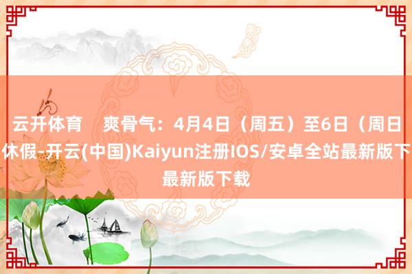 云开体育 爽骨气:4月4日(周五)至6日(周日)休假-开云(中国)Kaiyun注册IOS/安卓全站最新版下载 云开体育 爽骨气:4月4日(周五)至6日(周日)休假-开云(中国)Kaiyun注册IOS/安卓全站最新版下载