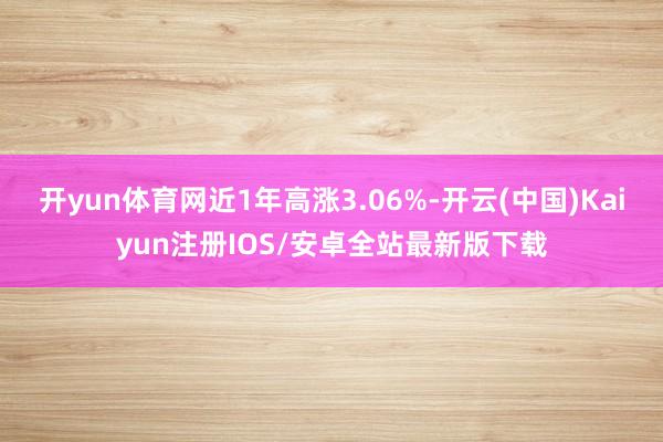开yun体育网近1年高涨3.06%-开云(中国)Kaiyun注册IOS/安卓全站最新版下载 开yun体育网近1年高涨3.06%-开云(中国)Kaiyun注册IOS/安卓全站最新版下载
