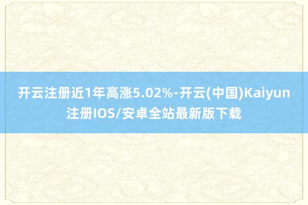 开云注册近1年高涨5.02%-开云(中国)Kaiyun注册IOS/安卓全站最新版下载 开云注册近1年高涨5.02%-开云(中国)Kaiyun注册IOS/安卓全站最新版下载