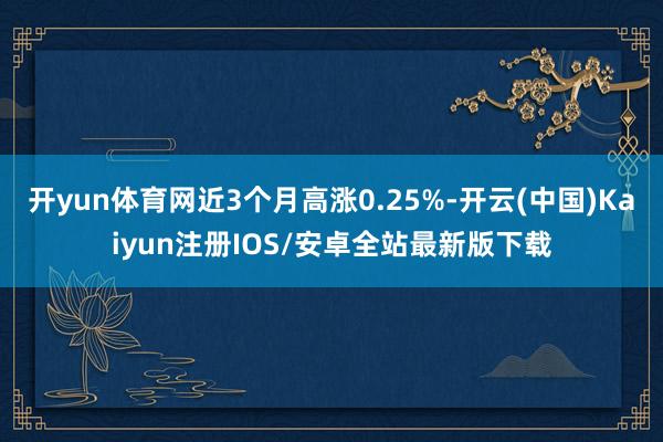 开yun体育网近3个月高涨0.25%-开云(中国)Kaiyun注册IOS/安卓全站最新版下载 开yun体育网近3个月高涨0.25%-开云(中国)Kaiyun注册IOS/安卓全站最新版下载
