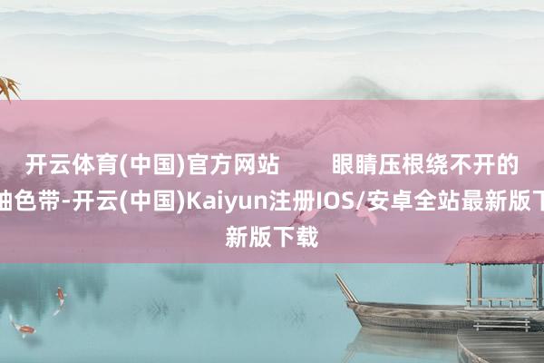 开云体育(中国)官方网站        眼睛压根绕不开的中轴色带-开云(中国)Kaiyun注册IOS/安卓全站最新版下载
