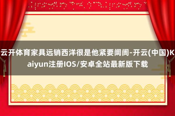 云开体育家具远销西洋很是他紧要阛阓-开云(中国)Kaiyun注册IOS/安卓全站最新版下载