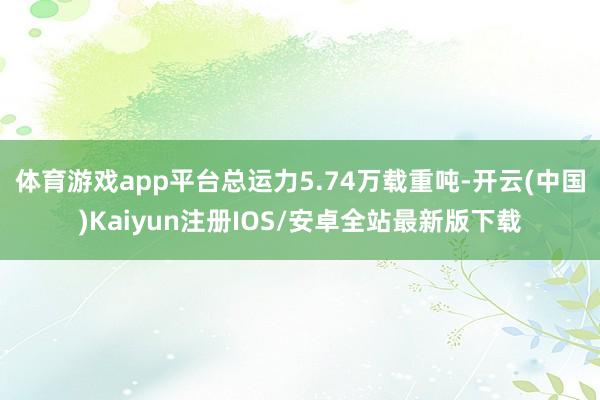 体育游戏app平台总运力5.74万载重吨-开云(中国)Kaiyun注册IOS/安卓全站最新版下载