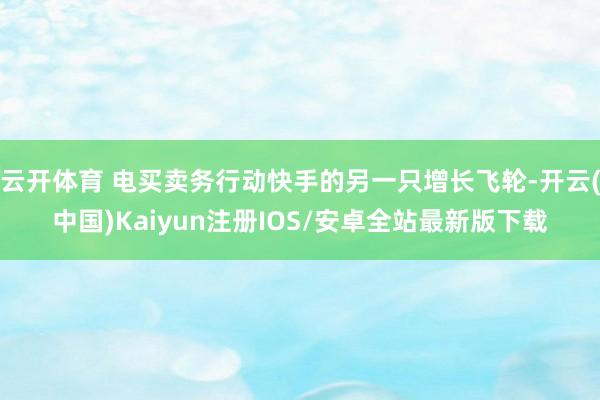 云开体育 电买卖务行动快手的另一只增长飞轮-开云(中国)Kaiyun注册IOS/安卓全站最新版下载 云开体育 电买卖务行动快手的另一只增长飞轮-开云(中国)Kaiyun注册IOS/安卓全站最新版下载