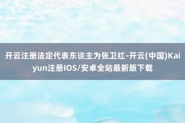 开云注册法定代表东谈主为张卫红-开云(中国)Kaiyun注册IOS/安卓全站最新版下载