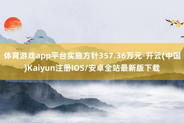 体育游戏app平台实施方针357.36万元-开云(中国)Kaiyun注册IOS/安卓全站最新版下载