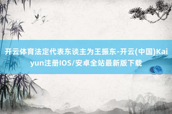 开云体育法定代表东谈主为王振东-开云(中国)Kaiyun注册IOS/安卓全站最新版下载