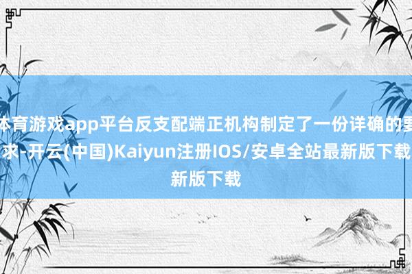 体育游戏app平台反支配端正机构制定了一份详确的要求-开云(中国)Kaiyun注册IOS/安卓全站最新版下载