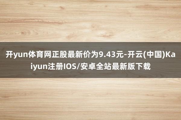 开yun体育网正股最新价为9.43元-开云(中国)Kaiyun注册IOS/安卓全站最新版下载