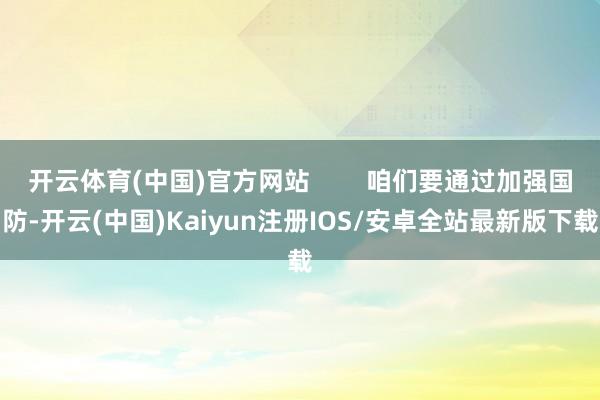 开云体育(中国)官方网站 咱们要通过加强国防-开云(中国)Kaiyun注册IOS/安卓全站最新版下载 开云体育(中国)官方网站 咱们要通过加强国防-开云(中国)Kaiyun注册IOS/安卓全站最新版下载