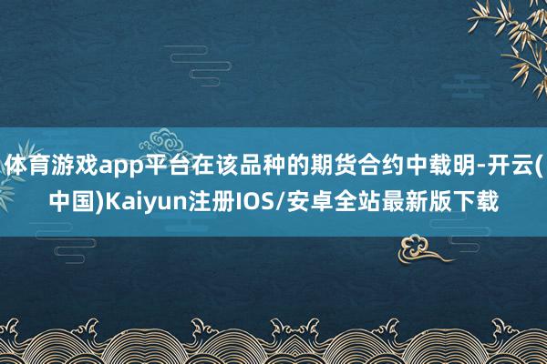 体育游戏app平台在该品种的期货合约中载明-开云(中国)Kaiyun注册IOS/安卓全站最新版下载