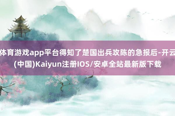 体育游戏app平台得知了楚国出兵攻陈的急报后-开云(中国)Kaiyun注册IOS/安卓全站最新版下载