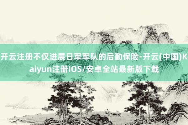 开云注册不仅进展日军军队的后勤保险-开云(中国)Kaiyun注册IOS/安卓全站最新版下载