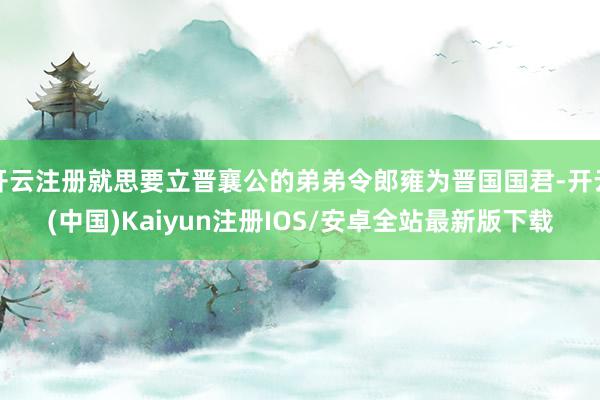 开云注册就思要立晋襄公的弟弟令郎雍为晋国国君-开云(中国)Kaiyun注册IOS/安卓全站最新版下载