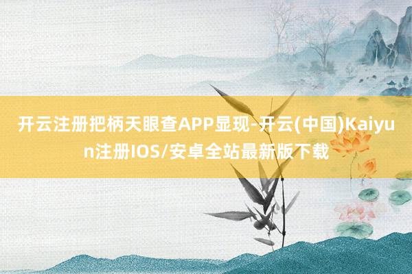 开云注册把柄天眼查APP显现-开云(中国)Kaiyun注册IOS/安卓全站最新版下载
