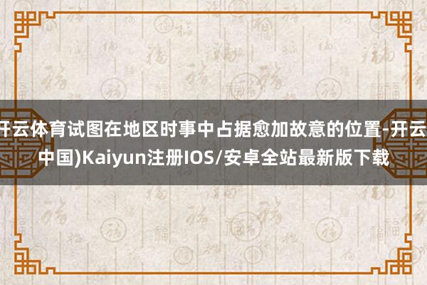 开云体育试图在地区时事中占据愈加故意的位置-开云(中国)Kaiyun注册IOS/安卓全站最新版下载