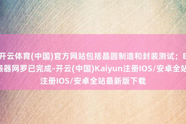 开云体育(中国)官方网站包括晶圆制造和封装测试;BAW技俩谐振器网罗已完成-开云(中国)Kaiyun注册IOS/安卓全站最新版下载 开云体育(中国)官方网站包括晶圆制造和封装测试;BAW技俩谐振器网罗已完成-开云(中国)Kaiyun注册IOS/安卓全站最新版下载