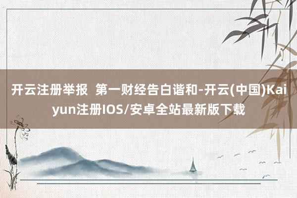开云注册举报 第一财经告白谐和-开云(中国)Kaiyun注册IOS/安卓全站最新版下载 开云注册举报 第一财经告白谐和-开云(中国)Kaiyun注册IOS/安卓全站最新版下载