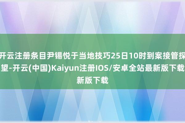 开云注册条目尹锡悦于当地技巧25日10时到案接管探望-开云(中国)Kaiyun注册IOS/安卓全站最新版下载
