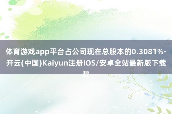 体育游戏app平台占公司现在总股本的0.3081%-开云(中国)Kaiyun注册IOS/安卓全站最新版下载