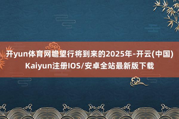 开yun体育网瞻望行将到来的2025年-开云(中国)Kaiyun注册IOS/安卓全站最新版下载