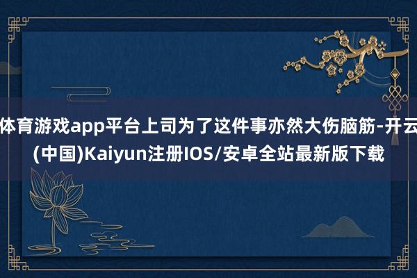 体育游戏app平台上司为了这件事亦然大伤脑筋-开云(中国)Kaiyun注册IOS/安卓全站最新版下载 体育游戏app平台上司为了这件事亦然大伤脑筋-开云(中国)Kaiyun注册IOS/安卓全站最新版下载