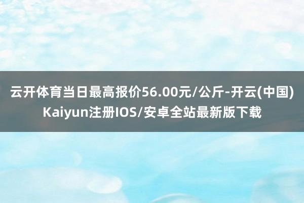 云开体育当日最高报价56.00元/公斤-开云(中国)Kaiyun注册IOS/安卓全站最新版下载 云开体育当日最高报价56.00元/公斤-开云(中国)Kaiyun注册IOS/安卓全站最新版下载