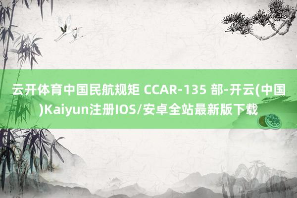 云开体育中国民航规矩 CCAR-135 部-开云(中国)Kaiyun注册IOS/安卓全站最新版下载