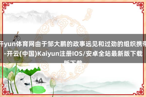 开yun体育网由于邹大鹏的政事远见和过劲的组织携带-开云(中国)Kaiyun注册IOS/安卓全站最新版下载