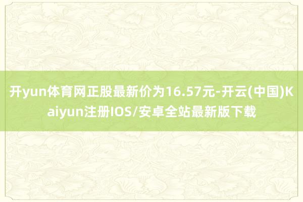 开yun体育网正股最新价为16.57元-开云(中国)Kaiyun注册IOS/安卓全站最新版下载