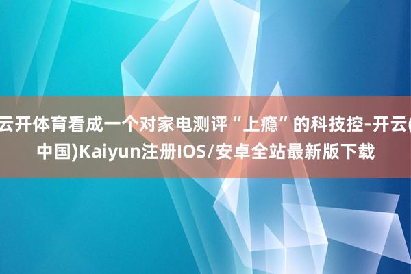 云开体育看成一个对家电测评“上瘾”的科技控-开云(中国)Kaiyun注册IOS/安卓全站最新版下载 云开体育看成一个对家电测评“上瘾”的科技控-开云(中国)Kaiyun注册IOS/安卓全站最新版下载