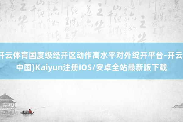开云体育国度级经开区动作高水平对外绽开平台-开云(中国)Kaiyun注册IOS/安卓全站最新版下载 开云体育国度级经开区动作高水平对外绽开平台-开云(中国)Kaiyun注册IOS/安卓全站最新版下载