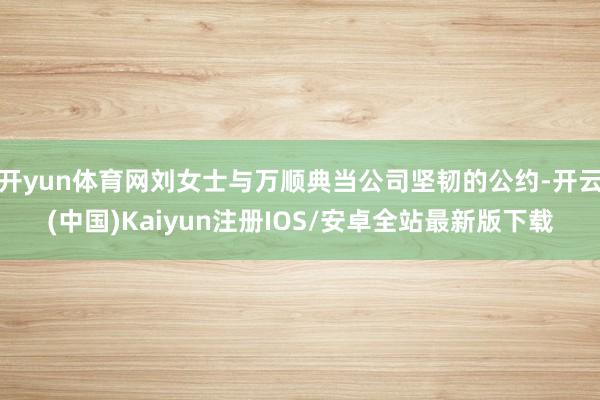 开yun体育网刘女士与万顺典当公司坚韧的公约-开云(中国)Kaiyun注册IOS/安卓全站最新版下载 开yun体育网刘女士与万顺典当公司坚韧的公约-开云(中国)Kaiyun注册IOS/安卓全站最新版下载