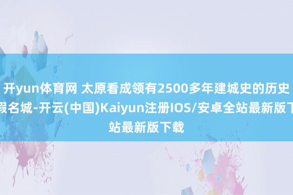 开yun体育网 太原看成领有2500多年建城史的历史文假名城-开云(中国)Kaiyun注册IOS/安卓全站最新版下载 开yun体育网 太原看成领有2500多年建城史的历史文假名城-开云(中国)Kaiyun注册IOS/安卓全站最新版下载