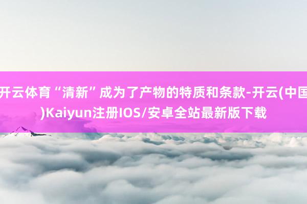 开云体育“清新”成为了产物的特质和条款-开云(中国)Kaiyun注册IOS/安卓全站最新版下载 开云体育“清新”成为了产物的特质和条款-开云(中国)Kaiyun注册IOS/安卓全站最新版下载