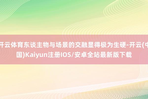 开云体育东谈主物与场景的交融显得极为生硬-开云(中国)Kaiyun注册IOS/安卓全站最新版下载 开云体育东谈主物与场景的交融显得极为生硬-开云(中国)Kaiyun注册IOS/安卓全站最新版下载