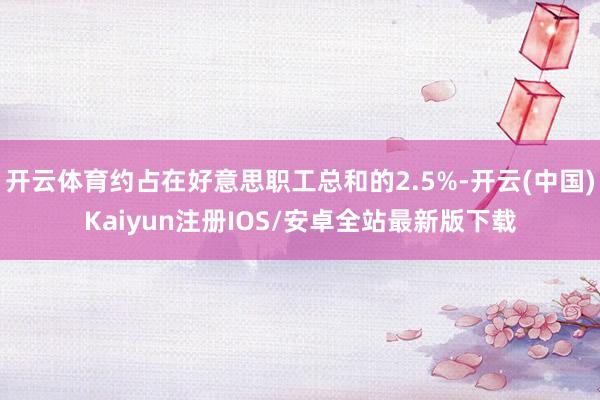 开云体育约占在好意思职工总和的2.5%-开云(中国)Kaiyun注册IOS/安卓全站最新版下载 开云体育约占在好意思职工总和的2.5%-开云(中国)Kaiyun注册IOS/安卓全站最新版下载