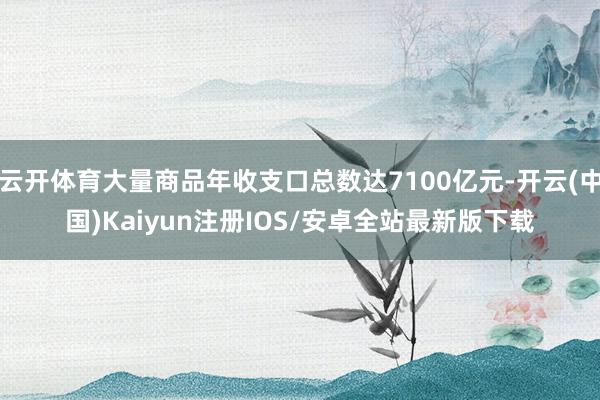云开体育大量商品年收支口总数达7100亿元-开云(中国)Kaiyun注册IOS/安卓全站最新版下载