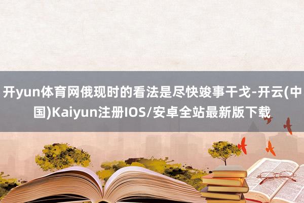 开yun体育网俄现时的看法是尽快竣事干戈-开云(中国)Kaiyun注册IOS/安卓全站最新版下载 开yun体育网俄现时的看法是尽快竣事干戈-开云(中国)Kaiyun注册IOS/安卓全站最新版下载