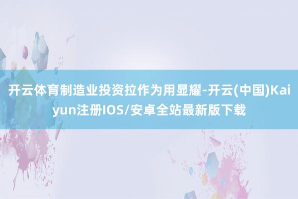 开云体育制造业投资拉作为用显耀-开云(中国)Kaiyun注册IOS/安卓全站最新版下载 开云体育制造业投资拉作为用显耀-开云(中国)Kaiyun注册IOS/安卓全站最新版下载